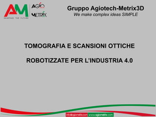 Gruppo Agiotech-Metrix3D
We make complex ideas SIMPLE
TOMOGRAFIA E SCANSIONI OTTICHE
ROBOTIZZATE PER L’INDUSTRIA 4.0
 