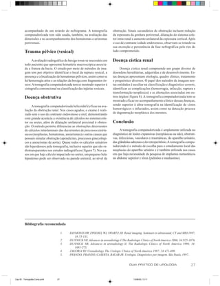 acompanhado de um retardo do nefrograma. A tomografia               obstrução. Sinais secundários de obstrução incluem redução
         computadorizada tem sido usada, também, na avaliação das            da espessura da gordura perirrenal, dilatação do sistema cole-
         dimensões e no acompanhamento dos hematomas e urinomas              tor intra-renal e aumento unilateral da espessura cortical. Após
         perirrenais.                                                        o uso de contraste iodado endovenoso, observam-se retardo na
                                                                             sua excreção e persistência da fase nefrográfica pelo rim do
         Trauma pélvico (vesical)                                            lado comprometido.

              A avaliação radiográfica da bexiga torna-se necessária em      Doença cística renal
         todo paciente que apresente hematúria macroscópica associa-
         da a fratura da bacia. O estudo por meio de métodos de ima-              Doença cística renal compreende um grupo diverso de
         gem tem por objetivo identificar o local da ruptura vesical, a      desordens hereditárias, adquiridas e de desenvolvimento. Es-
         presença e a localização de hematomas pélvicos, assim como se       tas doenças apresentam etiologia, quadro clínico, tratamento
         há hemorragia ativa e as relações da bexiga com fragmentos ós-      e prognóstico diversos. O papel dos métodos de imagem nes-
         seos. A tomografia computadorizada tem se mostrado superior à       tas entidades é auxiliar na classificação e diagnóstico correto,
         cistografia convencional na classificação das injúrias vesicais.    identificar as complicações (hemorragia, infecção, ruptura e
                                                                             transformação neoplásica) e as alterações associadas em ou-
         Doença obstrutiva                                                   tros órgãos (figura 8). A tomografia computadorizada tem se
                                                                             mostrado eficaz no acompanhamento clínico dessas doenças,
              A tomografia computadorizada helicoidal é eficaz na ava-       sendo superior à ultra-sonografia na identificação de cistos
         liação da obstrução renal. Nos casos agudos, o exame é reali-       hemorrágicos e infectados, assim como na detecção precoce
         zado sem o uso de contraste endovenoso e oral, demonstrando         de degeneração neoplásica dos mesmos.
         com grande acurácia a existência de cálculos no sistema cole-
         tor ou ureter, além de dilatação unilateral proximal à obstru-      Conclusão
         ção. O método permite diferenciar as obstruções decorrentes
         de cálculos intraluminais das decorrentes de processos extrín-            A tomografia computadorizada é amplamente utilizada no
         secos (neoplasias, hematomas, aneurismas) e outras causas que       diagnóstico de lesões expansivas (neoplásicas ou não), obstruti-
         possam simular obstrução (apendicites, processos ginecológi-        vas, infecciosas, vasculares e traumáticas, do aparelho urinário,
         cos e aneurismas de aorta). Quase todos os cálculos urinários       das glândulas adrenais e do retroperitônio. A tomografia compu-
         são hiperdensos pela tomografia, inclusive aqueles que são ra-      tadorizada é o método de escolha para o estadiamento local das
         diotransparentes nos estudos radiográficos (figura 7). Nos ca-      neoplasias do aparelho urinário e é também utilizada nos casos
         sos em que haja cálculo impactado no ureter, um pequeno halo        em que haja necessidade da pesquisa de implantes metastáticos
         hipodenso pode ser observado na parede ureteral, ao nível da        no abdome superior e tórax (pulmões e mediastino).




         Bibliografia recomendada

                                       1.   RAYMOND HW, ZWIEBEL WJ, SWARTZ JD. Renal imaging. Seminars in ultrasound, CT and MRI 1997;
                                               18:73-135.
                                       2.   DUNNICK NR. Advances in uroradiology I. The Radiologic Clinics of North America 1996; 34:925-1076.
                                       3.   DUNNICK NR. Advances in uroradiology II. The Radiologic Clinics of North America 1996; 34:
                                               1081-275.
                                       4.   ZAGORIA RJ. Uroradiology. The Urologic Clinics of North America 1997; 24:471-698.
                                       5.   PRANDO, PRANDO, CASERTA, BAUAB JR. Urologia. Diagnóstico por imagem. São Paulo, 1997.


                                                                                          GUIA PRÁTICO DE UROLOGIA                        27


Cap 05 - Tomografia Comp.pm6      27                                                         13/06/00, 13:11
 