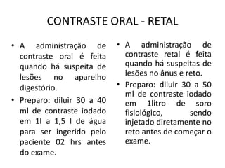 CONTRASTE ORAL - RETAL
• A administração de
contraste retal é feita
quando há suspeitas de
lesões no ânus e reto.
• Preparo: diluir 30 a 50
ml de contraste iodado
em 1litro de soro
fisiológico, sendo
injetado diretamente no
reto antes de começar o
exame.
• A administração de
contraste oral é feita
quando há suspeita de
lesões no aparelho
digestório.
• Preparo: diluir 30 a 40
ml de contraste iodado
em 1l a 1,5 l de água
para ser ingerido pelo
paciente 02 hrs antes
do exame.
 