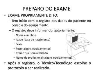 PREPARO DO EXAME
• EXAME PROPRIAMENTE DITO:
– Tem início com o registro dos dados do paciente no
console do equipamento.
– O registro deve informar obrigatoriamente:
• Nome completo
• Idade (data de nascimento)
• Sexo
• Peso (alguns equipamentos)
• Exame que será realizado
• Nome do profissional (alguns equipamentos)
• Após o registro, o Técnico/Tecnólogo escolhe o
protocolo a ser realizado.
 