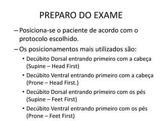 PREPARO DO EXAME
–Posiciona-se o paciente de acordo com o
protocolo escolhido.
–Os posicionamentos mais utilizados são:
• Decúbito Dorsal entrando primeiro com a cabeça
(Supine – Head First)
• Decúbito Ventral entrando primeiro com a cabeça
(Prone – Head First.)
• Decúbito Dorsal entrando primeiro com os pés
(Supine – Feet First)
• Decúbito Ventral entrando primeiro com os pés
(Prone – Feet First)
 