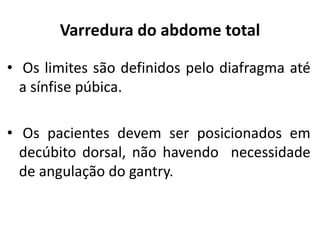 Varredura do abdome total
• Os limites são definidos pelo diafragma até
a sínfise púbica.
• Os pacientes devem ser posicionados em
decúbito dorsal, não havendo necessidade
de angulação do gantry.
 