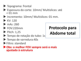 Protocolo para
Abdome total
u Topograma: frontal
u Espessura do corte: 10mm/ Multislices: até
< 01 mm
u Incremento: 10mm/ Multislices: 01 mm.
u KV: 120
u mAs :260
u FOV:220mm
u Pitch: 1,25
u Tempo de rotação do tubo: 1s
u Tempo de varredura:40s
uFiltro: standard
uObs: o melhor FOV sempre será o mais
ajustado à estrutura
 
