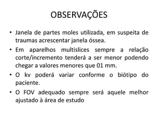 OBSERVAÇÕES
• Janela de partes moles utilizada, em suspeita de
traumas acrescentar janela óssea.
• Em aparelhos multislices sempre a relação
corte/incremento tenderá a ser menor podendo
chegar a valores menores que 01 mm.
• O kv poderá variar conforme o biótipo do
paciente.
• O FOV adequado sempre será aquele melhor
ajustado à área de estudo
 