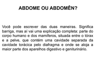 ABDOME OU ABDOMÊN?
Você pode escrever das duas maneiras. Significa
barriga, mas aí vai uma explicação completa: parte do
corpo humano e dos mamíferos, situada entre o tórax
e a pelve, que contém uma cavidade separada da
cavidade torácica pelo diafragma e onde se aloja a
maior parte dos aparelhos digestivo e geniturinário.
 