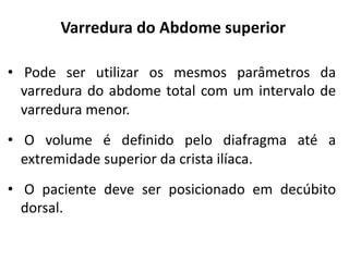 Varredura do Abdome superior
• Pode ser utilizar os mesmos parâmetros da
varredura do abdome total com um intervalo de
varredura menor.
• O volume é definido pelo diafragma até a
extremidade superior da crista ilíaca.
• O paciente deve ser posicionado em decúbito
dorsal.
 