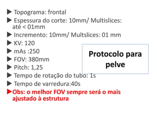Protocolo para
pelve
u Topograma: frontal
u Espessura do corte: 10mm/ Multislices:
até < 01mm
u Incremento: 10mm/ Multslices: 01 mm
u KV: 120
u mAs :250
u FOV: 380mm
u Pitch: 1,25
u Tempo de rotação do tubo: 1s
u Tempo de varredura:40s
uObs: o melhor FOV sempre será o mais
ajustado à estrutura
 
