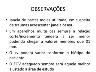 OBSERVAÇÕES
• Janela de partes moles utilizada, em suspeita
de traumas acrescentar janela óssea.
• Em aparelhos multislices sempre a relação
corte/incremento tenderá a ser menor
podendo chegar a valores menores que 01
mm.
• O kv poderá variar conforme o biótipo do
paciente.
• O FOV adequado sempre será aquele melhor
ajustado à área de estudo
 