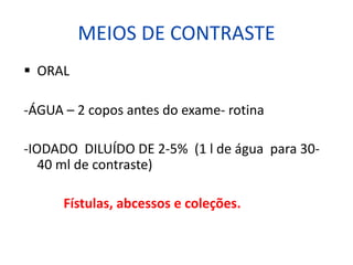 MEIOS DE CONTRASTE
§ ORAL
-ÁGUA – 2 copos antes do exame- rotina
-IODADO DILUÍDO DE 2-5% (1 l de água para 30-
40 ml de contraste)
Fístulas, abcessos e coleções.
 