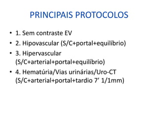 PRINCIPAIS PROTOCOLOS
• 1. Sem contraste EV
• 2. Hipovascular (S/C+portal+equilíbrio)
• 3. Hipervascular
(S/C+arterial+portal+equilíbrio)
• 4. Hematúria/Vias urinárias/Uro-CT
(S/C+arterial+portal+tardio 7’ 1/1mm)
 