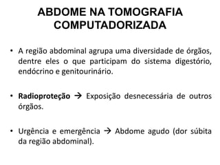 ABDOME NA TOMOGRAFIA
COMPUTADORIZADA
• A região abdominal agrupa uma diversidade de órgãos,
dentre eles o que participam do sistema digestório,
endócrino e genitourinário.
• Radioproteção à Exposição desnecessária de outros
órgãos.
• Urgência e emergência à Abdome agudo (dor súbita
da região abdominal).
 
