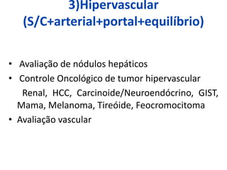 3)Hipervascular
(S/C+arterial+portal+equilíbrio)
• Avaliação de nódulos hepáticos
• Controle Oncológico de tumor hipervascular
Renal, HCC, Carcinoide/Neuroendócrino, GIST,
Mama, Melanoma, Tireóide, Feocromocitoma
• Avaliação vascular
 