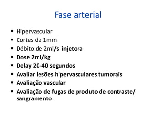 Fase arterial
§ Hipervascular
§ Cortes de 1mm
§ Débito de 2ml/s injetora
§ Dose 2ml/kg
§ Delay 20-40 segundos
§ Avaliar lesões hipervasculares tumorais
§ Avaliação vascular
§ Avaliação de fugas de produto de contraste/
sangramento
 