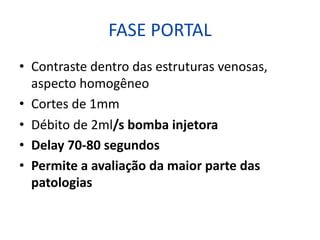 FASE PORTAL
• Contraste dentro das estruturas venosas,
aspecto homogêneo
• Cortes de 1mm
• Débito de 2ml/s bomba injetora
• Delay 70-80 segundos
• Permite a avaliação da maior parte das
patologias
 