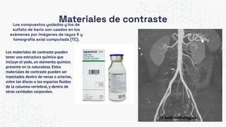 Materiales de contraste
Los compuestos yodados y los de
sulfato de bario son usados en los
exámenes por imágenes de rayos X y
tomografía axial computada (TC).
Los materiales de contraste pueden
tener una estructura química que
incluye el yodo, un elemento químico
presente en la naturaleza. Estos
materiales de contraste pueden ser
inyectados dentro de venas o arterias,
entre los discos o los espacios ﬂuidos
de la columna vertebral, y dentro de
otras cavidades corporales.
 