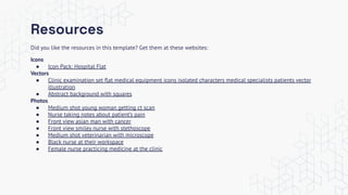 Resources
Did you like the resources in this template? Get them at these websites:
Icons
● Icon Pack: Hospital Flat
Vectors
● Clinic examination set ﬂat medical equipment icons isolated characters medical specialists patients vector
illustration
● Abstract background with squares
Photos
● Medium shot young woman getting ct scan
● Nurse taking notes about patient’s pain
● Front view asian man with cancer
● Front view smiley nurse with stethoscope
● Medium shot veterinarian with microscope
● Black nurse at their workspace
● Female nurse practicing medicine at the clinic
 