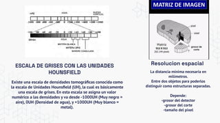 ESCALA DE GRISES CON LAS UNIDADES
HOUNSFIELD
Existe una escala de densidades tomográﬁcas conocida como
la escala de Unidades Hounsﬁeld (UH), la cual es básicamente
una escala de grises. En esta escala se asigna un valor
numérico a las densidades y va desde -1000UH (Muy negro =
aire), 0UH (Densidad de agua), y +1000UH (Muy blanco =
metal).
La distancia mínima necesaria en
milímetros.
Entre dos objetos para poderlos
distinguir como estructuras separadas.
Depende:
-grosor del detector
-grosor del corte
-tamaño del pixel
Resolucion espacial
 