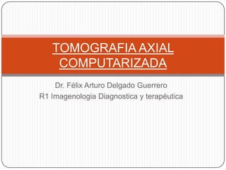 Dr. Félix Arturo Delgado Guerrero
R1 Imagenologia Diagnostica y terapéutica
TOMOGRAFIA AXIAL
COMPUTARIZADA
 