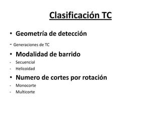 Clasificación TC
• Geometría de detección
- Generaciones de TC
• Modalidad de barrido
- Secuencial
- Helicoidad
• Numero de cortes por rotación
- Monocorte
- Multicorte
 