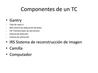Componentes de un TC
• Gantry
- Tubo de rayos X
- DAS sistema de adquisición de datos
- TAT Transformador de alta tension
- Sistema de detección
- Sistema de colimación
• IRS Sistema de reconstrucción de imagen
• Camilla
• Computador
 