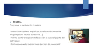  CONSOLA
Programar la exploración a realizar
-Seleccionar los datos requeridos para la obtención de la
imagen (zoom, flechas aclarativas…)
-Permite ajustar el espesor de la sección a explorar (ajuste del
colimador)
-Controles para el movimiento de la mesa de exploración
 