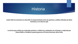 Historia
Isodor Rabi fue el primero en describir el comportamiento entre los químicos y sólidos utilizados de dicho
fenómeno, en el año de 1938.
La técnica para utilizar los materiales químicos y sólidos fue cambiando con el tiempo, y mejorada por
Edward Mills y FelixBloch, quienes ganaron el Premio Novel por dicho éxito.
 