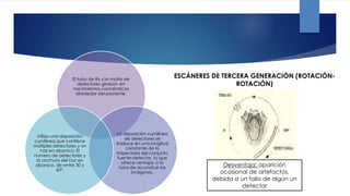 El tubo de Rx y la matriz de
detectores giraban en
movimientos concéntricos
alrededor del paciente.
La disposición curvilínea
de detectores se
traduce en una longitud
constante de la
trayectoria del conjunto
fuente-detector, lo que
ofrece ventajas a la
hora de reconstruir las
imágenes.
Utiliza una disposición
curvilínea que contiene
múltiples detectores y un
haz en abanico. El
número de detectores y
la anchura del haz en
abanico, de entre 30 y
60°.
ESCÁNERES DE TERCERA GENERACIÓN (ROTACIÓN-
ROTACIÓN)
Desventaja: aparición
ocasional de artefactos,
debida a un fallo de algún un
detector
 