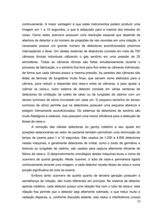 continuamente. A maior vantagem é que estes instrumentos podem produzir uma
imagem em 1 a 10 segundos, o que é adequado para a maioria dos estudos do
corpo. Como estes scanners possuem uma resolução espacial que depende da
abertura do detector e do número de projeções de raio reunidas em uma rotação, é
necessário possuir um grande número de detectores acondicionados próximos
interceptando o feixe. Um destes sistemas de detectores consiste em mais de 700
câmaras iônicas individuais utilizando o gás xenônio em uma pressão de 25
atmosferas. Todas as câmaras iônicas são feitas simultaneamente durante o
processo de fabricação, e o xenônio fica livre para fluir entre as câmaras individuais,
de forma que cada câmara possui a mesma pressão. As paredes das câmaras são
feitas de lâminas de tungstênio muito finas, que servem como eletrodos para a
câmara, para reduzir a dispersão dos raios-x entre as câmaras, e para ajudar a
colimar os raios-x. outro sistema de detector consiste em várias centenas de
detectores de cintilação de iodeto de césio ou de tungstato de cádmio com um
sensor luminoso de silício incrustado em cada um. O pequeno tamanho do sensor
luminoso de silício permite que os detectores possuam uma pequena abertura e
estejam intimamente acondicionados. Os sistemas de detectores de xenônio são
muito fidedignos e estáveis, mas possuem uma menor eficiência para a detecção de
feixes de raios-x.
       A remoção das células detectoras do gantry rotatório e seu ajuste em
posições estacionárias ao redor do paciente também permitiram uma diminuição do
tempo de exame para 1 a 10 segundos. São usados de 1.200 a 4.800 detectores
nestas máquinas, e geralmente detectores de cristal, como o óxido de germânio e
bismuto ou tungstato de cádmio, são usados para captura altamente eficiente de
fótons de raios-x. O desenvolvimento cronológico destas máquinas levou o nome de
scanners de quarta geração. Neste scanner, o tubo de raios-x permanece ligado
continuamente durante uma imagem, e cada detector recebe feixes de raios-x numa
porção significativa do ciclo do exame.
       Embora tanto scanners de quarta quanto de terceira geração possuam a
semelhança de rotação, são muito diferentes em princípio. No sistema de detector
apenas rotatório, cada detector possui uma relação fixa com o tubo de raios-x. esta
relação fixa permite que o detector seja altamente colimado, o que reduz muito a
radiação dispersa, e, conforme discutido adiante, isso reduz a interferência (noise)
                                                                                  10
 