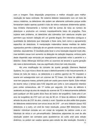 com a imagem. Esta disposição proporciona a melhor situação para melhor
resolução de baixo contraste. No sistema detector estacionário com um tubo de
raios-x rotatórios, os detectores não podem ser altamente colimados porque então
forneceriam dados apenas quando o tubo de raios-x estivesse diretamente oposto.
Isso limitaria intensamente o número total de somas de raios ao número de
detectores e produziria um número inaceitavelmente baixo de projeções. Para
superar este problema, os detectores são colimados com aberturas amplas que
permitem que reúnam radiação em um grande ângulo. Em intervalos contíguos a
quantidade de detectores que intercepta o feixe varia, bem como o agrupamento
específico de detectores. A manipulação matemática destas medidas de dados
superpostos permite a obtenção de um grande número de somas de raios próximas,
estreitas, equivalentes. O resultado pode levar a uma resolução espacial muito alta,
mas também causa num aumento na detecção da radiação dispersa, embora parte
desta dispersão seja removida por espaçamento apropriado entre o paciente e o
detector. Estas diferenças teóricas entre os scanners de terceira e quarta geração
são reais e demonstráveis, mas seu significado clínico tem sido discutido.
      Há uma modificação do conceito de quarta geração (Siemens Medical
Systems, Inc.) que move o feixe de raios-x eletronicamente e não mecanicamente. A
massa do tubo de raios-x, os detectores e o pórtico (gantry) de TC impedem o
exame em subsegundos com um scanner de TC linear. Um feixe de elétrons de
scan tem pequena massa, portanto pode ser usado para exame rápido. Este método
de exame reduz o tempo para 0,02 segundo por corte e, com pequenos retardos
para cortes consecutivos, até 17 cortes por segundo. Um feixe de elétrons é
acelerado ao longo do eixo de rotação do scanner de TC e eletronicamente defletido
para qualquer um dos quatro alvos fixos de raios-x de tungstênio. Cada alvo é um
arco de tungstênio de 210o com um raio de 90 cm. O feixe de elétrons é defletido
através do arco de 210o do alvo, criando o scan. Opostos ao alvo estão dois grupos
de detectores estacionários com arcos arcos de 216 o . um arco detector possui 432
detectores, e o outro, um anel de maior resolução, possui 864 detectores. Cada
detector individual consiste em um cristal de tungstato de cádmio unido a um
fotodiodo de silício e um pré-amplificador. Detectores adjacentes do anel de alta
resolução podem ser somados para ajustarem-se ao outro anel para estudo
dinâmico, ou podem ser usados apenas para estudo de alta resolução. Durante o
                                                                           11
 
