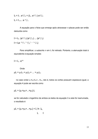I2 = I1 . e-µ2L2 = (Io . e-µ1L1) e-µ2L2
In = I n-1 . e -µnLn


        A equação para o feixe que emerge após atravessar n placas pode ser então
deduzida como


I = I0 . (e-µ1L1) (e-µ2L2 ) ... (e-µnLn)
I = I0e - (µ1L1 + µ2L2 + ... +   µ L
                                    )
                                  n n




        Para simplificar, o subscrito n em In foi retirado. Portanto, a atenuação total á
equivalente à equação simples


I = Io . e-µL


        Onde
µL = µ1L1 + µ2L2 + ... + µnLn


   no caso onde L1=L2=L3=...=Ln, isto é, todos os cortes possuem espessura igual, a
equação 4 pode ser escrita como


µL = (µ1+µ2+...+µn).L


se for calculado o logaritmo de ambos os lados da equação 3 e esta for rearrumada,
o resultado é


µL = (µ1+µ2+...+µn) = I ln I0
                                    L   I




                                                                                      13
 