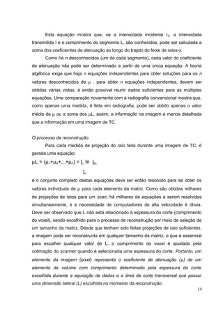 Esta equação mostra que, se a intensidade incidente I 0, a intensidade
transmitida I e o comprimento do segmento L, são conhecidos, pode ser calculada a
soma dos coeficientes de atenuação ao longo do trajeto do feixe de raios-x.
      Como há n desconhecidos (um de cada segmento), cada valor do coeficiente
de atenuação não pode ser determinado a partir de uma única equação. A teoria
algébrica exige que haja n equações independentes para obter soluções para os n
valores desconhecidos de µ . para obter n equações independentes, devem ser
obtidas várias vistas; é então possível reunir dados suficientes para as múltiplas
equações. Uma comparação novamente com a radiografia convencional mostra que,
como apenas uma medida, é feita em radiografia, pode ser obtido apenas o valor
médio de µ ou a soma dos µL. assim, a informação na imagem é menos detalhada
que a informação em uma imagem de TC.


O processo de reconstrução
      Para cada medida de projeção do raio feita durante uma imagem de TC, é
gerada uma equação:
µL = (µ1+µ2+...+µn) = I ln I0
                         L
e o conjunto completo destas equações deve ser então resolvido para se obter os
valores individuais de µ para cada elemento da matriz. Como são obtidas milhares
de projeções de raios para um scan, há milhares de equações a serem resolvidas
simultaneamente, e a necessidade de computadores de alta velocidade é óbvia.
Deve ser observado que L não está relacionado à espessura do corte (comprimento
do voxel), sendo escolhido para o processo de reconstrução por meio de seleção de
um tamanho da matriz. Desde que tenham sido feitas projeções de raio suficientes,
a imagem pode ser reconstruída em qualquer tamanho da matriz, o que é essencial
para escolher qualquer valor de L. o comprimento do voxel é ajustado pela
colimação do scanner quando é selecionada uma espessura do corte. Portanto, um
elemento da imagem (pixel) representa o coeficiente de atenuação ( µ) de um
elemento de volume com comprimento determinado pela espessura do corte
escolhida durante a aquisição de dados e a área de corte transversal que possui
uma dimensão lateral (L) escolhida no momento da reconstrução.
                                                                                14
 
