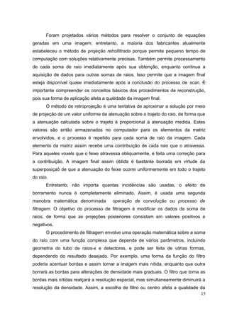 Foram projetados vários métodos para resolver o conjunto de equações
geradas em uma imagem; entretanto, a maioria dos fabricantes atualmente
estabeleceu o método de projeção retrofiltrada porque permite pequeno tempo de
computação com soluções relativamente precisas. Também permite processamento
de cada soma de raio imediatamente após sua obtenção, enquanto continua a
aquisição de dados para outras somas de raios. Isso permite que a imagem final
esteja disponível quase imediatamente após a conclusão do processo de scan. É
importante compreender os conceitos básicos dos procedimentos de reconstrução,
pois sua forma de aplicação afeta a qualidade da imagem final.
       O método de retroprojeção é uma tentativa de aproximar a solução por meio
de projeção de um valor uniforme de atenuação sobre o trajeto do raio, de forma que
a atenuação calculada sobre o trajeto é proporcional à atenuação medida. Estes
valores são então armazenados no computador para os elementos da matriz
envolvidos, e o processo é repetido para cada soma de raio da imagem. Cada
elemento da matriz assim recebe uma contribuição de cada raio que o atravessa.
Para aqueles voxels que o feixe atravessa obliquamente, é feita uma correção para
a contribuição. A imagem final assim obtida é bastante borrada em virtude da
superposiçaõ de que a atenuação do feixe ocorre uniformemente em todo o trajeto
do raio.
       Entretanto, não importa quantas incidências são usadas, o efeito de
borramento nunca é completamente eliminado. Assim, é usada uma segunda
manobra matemática denominada         operação de convolução ou processo de
filtragem. O objetivo do processo de filtragem é modificar os dados da soma de
raios, de forma que as projeções posteriores consistam em valores positivos e
negativos.
       O procedimento de filtragem envolve uma operação matemática sobre a soma
do raio com uma função complexa que depende de vários parâmetros, incluindo
geometria do tubo de raios-x e detectores, e pode ser feita de várias formas,
dependendo do resultado desejado. Por exemplo, uma forma da função do filtro
poderia acentuar bordas e assim tornar a imagem mais nítida, enquanto que outra
borrará as bordas para alterações de densidade mais graduais. O filtro que torna as
bordas mais nítidas realçará a resolução espacial, mas simultaneamente diminuirá a
resolução da densidade. Assim, a escolha de filtro ou centro afeta a qualidade da
                                                                               15
 