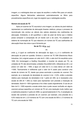 imagem, e o radiologista deve ser capaz de escolher o melhor filtro para um estudo
específico. Alguns fabricantes selecionam automaticamente os filtros para
procedimentos específicos em, lugar de exigirem que o radiologista escolha.


Número da escala de TC
      Após um scanner de TC reconstruir uma imagem, os valores de pixel relativos
representam os coeficientes de atenuação lineares relativos, porque o processo de
reconstrução não conduz ao cálculo dos valores absolutos dos coeficientes de
atenuação. Entretanto, é útil quantificar o valor do pixel de forma que o médico
possa comparar a composição de um tecido com a de outro. Foi projetado um
sistema de numeração de TC que relaciona um número de TC aos coeficientes de
atenuação linear dos raios-x que é fornecido por
                               No de TC = K (µ - µ w)
                                                µw
onde µw é igual ao coeficiente de atenuação da água, e µ é o coeficiente de
atenuação do pixel em questão. Embora o scanner de TC EMI (Electronics Music
Industries, Ltd.) original usasse um valor de K = 500, o valor de K foi escolhido como
1000. Em homenagem a Godfrey Hounsfield, o inventor do estudo por TC, as
unidades de TC são denominadas unidades Hounsfield (UH). Utilizando-se UH, o ar
possui um valor de – 1000, a água um valor de 0, e o osso denso um valor de
+1000. Teoricamente é indiferente qual o valor de K usado para construir uma
escala de número de TC, desde que possa acomodar a precisão do scanner. Por
exemplo, se a resolução de densidade do scanner é de + 0,5%, então a precisão
relativa para resolução da densidade é de 1 parte em 200, se é necessária uma
escala de 200 (K = 200) ou maior para representar com precisão a resolução da
densidade. Assim K = 500 é generoso e foi o fator usado originalmente. O uso de um
fator de K = 1000 expande a escala ainda mais e pode causar confusão em alguns
scanners porque especifica um número de TC em uma resolução muito melhor que
a realmente presente (1 parte em 2000, ou aproximadamente 0,1%). A ampliação da
escala não aumenta a precisão de um scanner; por exemplo, uma precisão de +
0,5% traduz-se em + 2,5 números de TC com uma escala de 500 e + 5 números de
TC com uma escala de 1000.

                                                                                   16
 