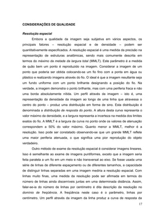 CONSIDERAÇÕES DE QUALIDADE

Resolução espacial
      Embora a qualidade da imagem seja subjetiva em vários aspectos, os
principais    fatores   –   resolução   espacial   e   de   densidade   –   podem   ser
quantitativamente especificados. A resolução espacial é uma medida da precisão na
representação de estruturas anatômicas, sendo mais comumente descrita em
termos do máximo da metade da largura total (MMLT). Este parâmetro é a medida
de quão bem um ponto é reproduzido na imagem. Considerar a imagem de um
ponto que poderia ser obtida colocando-se um fio fino com a ponta em água ou
plástico e realizando imagens através do fio. O ideal é que a imagem resultante seja
um fundo uniforme com um ponto brilhante designando a posição do fio. Na
verdade, a imagem demonstra o ponto brilhante, mas com uma periferia fraca e não
uma borda absolutamente nítida. Um perfil através da imagem – isto é, uma
representação da densidade da imagem ao longo de uma linha que atravessa o
centro do ponto – produz uma distribuição em forma de sino. Esta distribuição é
denominada a distribuição de resposta do ponto. A altura desta curva representa o
valor máximo da densidade, e a largura representa a incerteza na medida dos limites
exatos do fio. A MMLT é a largura da curva no ponto onde os valores de atenuação
correspondem a 50% do valor máximo. Quanto menor a MMLT, melhor é a
resolução. Isso pode ser constatado observando-se que um grande MMLT reflete
uma maior periferia atenuada, o que significa uma pior reprodução do objeto
verdadeiro.
      Outro método de exame da resolução espacial é considerar imagens lineares.
Isso é semelhante ao exame de imagens puntiformes, exceto que a imagem seria
feita paralela a um fio em um meio e não transversal ao eixo. Se fosse usada uma
série de linhas de diferente espaçamento ou de diferentes tamanhos, a capacidade
de distinguir linhas separadas em uma imagem mediria a resolução espacial. Com
linhas muito finas, uma medida da resolução pode ser afirmada em termos do
número de linhas ainda discerníveis juntas em uma determinada distância. Assim,
falar-se-ia do número de linhas por centímetro é dita descrição da resolução no
domínio de freqüência. A freqüência neste caso é o parâmetro, linhas por
centímetro. Um perfil através da imagem da linha produz a curva de resposta da
                                                                                    17
 