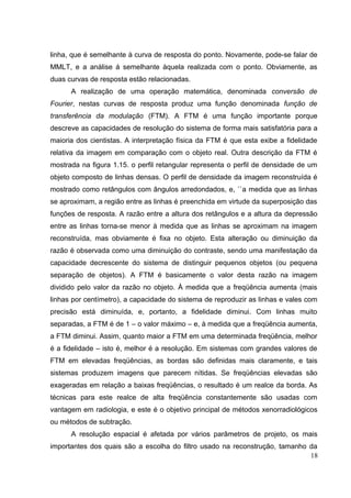 linha, que é semelhante à curva de resposta do ponto. Novamente, pode-se falar de
MMLT, e a análise á semelhante àquela realizada com o ponto. Obviamente, as
duas curvas de resposta estão relacionadas.
      A realização de uma operação matemática, denominada conversão de
Fourier, nestas curvas de resposta produz uma função denominada função de
transferência da modulação (FTM). A FTM é uma função importante porque
descreve as capacidades de resolução do sistema de forma mais satisfatória para a
maioria dos cientistas. A interpretação física da FTM é que esta exibe a fidelidade
relativa da imagem em comparação com o objeto real. Outra descrição da FTM é
mostrada na figura 1.15. o perfil retangular representa o perfil de densidade de um
objeto composto de linhas densas. O perfil de densidade da imagem reconstruída é
mostrado como retângulos com ângulos arredondados, e, ``a medida que as linhas
se aproximam, a região entre as linhas é preenchida em virtude da superposição das
funções de resposta. A razão entre a altura dos retângulos e a altura da depressão
entre as linhas torna-se menor à medida que as linhas se aproximam na imagem
reconstruída, mas obviamente é fixa no objeto. Esta alteração ou diminuição da
razão é observada como uma diminuição do contraste, sendo uma manifestação da
capacidade decrescente do sistema de distinguir pequenos objetos (ou pequena
separação de objetos). A FTM é basicamente o valor desta razão na imagem
dividido pelo valor da razão no objeto. À medida que a freqüência aumenta (mais
linhas por centímetro), a capacidade do sistema de reproduzir as linhas e vales com
precisão está diminuída, e, portanto, a fidelidade diminui. Com linhas muito
separadas, a FTM é de 1 – o valor máximo – e, à medida que a freqüência aumenta,
a FTM diminui. Assim, quanto maior a FTM em uma determinada freqüência, melhor
é a fidelidade – isto é, melhor é a resolução. Em sistemas com grandes valores de
FTM em elevadas freqüências, as bordas são definidas mais claramente, e tais
sistemas produzem imagens que parecem nítidas. Se freqüências elevadas são
exageradas em relação a baixas freqüências, o resultado é um realce da borda. As
técnicas para este realce de alta freqüência constantemente são usadas com
vantagem em radiologia, e este é o objetivo principal de métodos xenorradiológicos
ou métodos de subtração.
      A resolução espacial é afetada por vários parâmetros de projeto, os mais
importantes dos quais são a escolha do filtro usado na reconstrução, tamanho da
                                                                             18
 