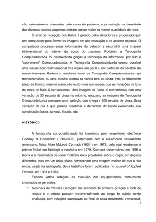 são variavelmente atenuados pelo corpo do paciente, cuja variação na densidade
dos diversos tecidos corpóreos deixam passar maior ou menor quantidade de raios.
      O sinal de recepção dos Raios X gerado pelos detectores é processado por
um computador para formar as imagens em alta resolução e de aspecto espacial. O
computador processa essas informações do detector e reconstrói uma imagem
tridimensional   do   interior do   corpo    do   paciente. Portanto, a Tomografia
Computadorizada foi desenvolvida graças à tecnologia da informática, por isso o
"sobrenome" Computadorizada. A Tomografia Computadorizada tornou possível
uma visualização tridimensional dos órgãos em geral e, em particular do cérebro, de
nosso interesse. Embora o resultado visual da Tomografia Computadorizada seja
monocromático, ou seja, mostra apenas os vários tons do cinza, indo do totalmente
preto ao branco, mesmo assim são muito mais numerosas que as variações de tons
de cinza do Raio X convencional. Uma imagem de Raios X convencional tem uma
variação de 30 escalas de cinza no máximo, enquanto as imagens de Tomografia
Computadorizada possuem uma variação que chega a 200 escalas de cinza. Essa
variação da cor é que permite identificar a densidade do tecido examinado, sua
constituição óssea, tumoral, líquida, etc.


HISTÓRICO


      A tomografia computadorizada foi inventada pelo engenheiro eletrônico
Godfrey N. Hounsfield (1919-2003), juntamente com o sul-africano naturalizado
americano, físico Allan McLeod Cormack (1924-) em 1972, pela qual receberam o
prêmio Nobel em fisiologia e medicina em 1979. Cormack desenvolveu em 1956 a
teoria e a matemática de como múltiplos raios projetados sobre o corpo, em ângulos
diferentes, mas em um único plano, forneceriam uma imagem melhor do que o raio
único, usado na radiografia. Seus trabalhos foram publicados no Journal of Applied
Physics, em 1963 e 1964.
      Existem vários estágios de evolução dos equipamentos, comumente
chamados de gerações:
   1. Scanners de Primeira Geração: nos scanners de primeira geração a fonte de
       raios-x e o detetor passam transversalmente ao longo do objeto sendo
       analisado, com rotações sucessivas ao final de cada movimento transversal,
                                                                               2
 