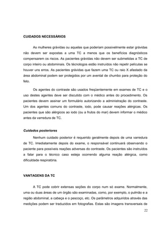 CUIDADOS NECESSÁRIOS


        As mulheres grávidas ou aquelas que poderiam possivelmente estar grávidas
não devem ser expostas a uma TC a menos que os benefícios diagnósticos
compensarem os riscos. As pacientes grávidas não devem ser submetidas a TC de
corpo inteiro ou abdominais. Os técnologos estão instruídos não repetir películas se
houver uns erros. As pacientes grávidas que fazem uma TC ou raio X afastado da
área abdominal podem ser protegidos por um avental de chumbo para proteção do
feto.

        Os agentes do contraste são usados freqüentemente em exames de TC e o
uso destes agentes deve ser discutido com o médico antes do procedimento. Os
pacientes devem assinar um formulário autorizando a administração do contraste.
Um dos agentes comuns do contraste, iodo, pode causar reações alérgicas. Os
pacientes que são alérgicos ao iodo (ou a frutos do mar) devem informar o médico
antes da varredura de TC.


Cuidados posteriores

        Nenhum cuidado posterior é requerido geralmente depois de uma varredura
de TC. Imediatamente depois do exame, o responsável continuará observando o
paciente para possíveis reações adversas do contraste. Os pacientes são instruídos
a falar para o técnico caso esteja ocorrendo alguma reação alérgica, como
dificuldade respiratória.



VANTAGENS DA TC


        A TC pode cobrir extensas seções do corpo num só exame. Normalmente,
uma ou duas áreas de um órgão são examinadas, como, por exemplo, o pulmão e a
região abdominal, a cabeça e o pescoço, etc. Os parâmetros adquiridos através das
medições podem ser traduzidos em fotografias. Estas são imagens transversais de
                                                                                 22
 