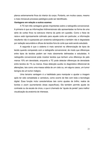 planos extremamente finos do interior do corpo. Portanto, em muitos casos, mesmo
o mais minúsculo processo patológico pode ser identificado.
Vantagens em relação a outros exames
      A TC tem três vantagens gerais importantes sobre a radiografia convencional.
A primeira é que as informações tridimensionais são apresentadas na forma de uma
série de cortes finos na estrutura interna da parte em questão. Como o feixe de
raios-x está rigorosamente colimado para aquele corte em particular, a informação
resultante não é superposta por anatomia sobrejacente e também não é degradada
por radiação secundária e difusa de tecidos fora do corte que está sendo estudado.
      A segunda é que o sistema é mais sensível na diferenciação de tipos de
tecido quando comparado com a radiografia convencional, de modo que diferenças
entre tipos de tecidos podem ser mais claramente delineadas e estudadas. A
radiografia convencional pode mostrar tecidos que tenham uma diferença de pelo
menos 10% em densidade, enquanto a TC pode detectar diferenças de densidade
entre tecidos de 1% ou menos. Essa detecção auxilia no diagnóstico diferencial de
alterações, tais como uma massa sólida de um cisto ou, em alguns casos, um tumor
benigno de um tumor maligno.
      Uma terceira vantagem é a habilidade para manipular e ajustar a imagem
após ter sido completada a varredura, como ocorre de fato com toda a tecnologia
digital. Essa função inclui características tais como ajustes de brilho, realce de
bordos e zoom (aumentando áreas especificas). Ela também permite ajuste do
contraste ou da escala de cinza, o que é chamado de “ajuste de janela” para melhor
visualização da anatomia de interesse.




                                                                                 23
 