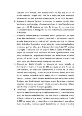 produziam feixes de raios X fino, da espessura de um lápis, com apenas um
   ou dois detetores, exigiam até 4 minutos e meio para reunir informação
   suficiente para um corte a partir de uma rotação de 180° do tubo e do detetor.
2. Scanners de Segunda Geração: os scanners de segunda geração foram
   grandemente aperfeiçoados, e forneciam um feixe de raios X em forma de
   leque, com até 30 detetores ou mais. Os tempos de varredura foram
   encurtados em cerca de 15 segundos por corte ou 10 minutos para um exame
   de 40 cortes.
3. Scanner de Terceira geração: o scanner de terceira geração inclui um banco
   de até 960 detetores em oposição ao tubo de raios X, que rodam em conjunto
   ao redor do paciente em um ciclo de 360° completo para criar um corte de
   dados de tecidos. O paciente e a mesa são então movimentados através da
   abertura da gantry, e o tubo e os detetores rodam um ciclo de 360° completo
   na direção oposta para criar um segundo corte de dados de tecidos. Os
   tempos de varredura foram novamente reduzidos significativamente. Além
   disso, varreduras de 1 segundo são utilizadas para a maioria dos modernos
   scanners de terceira geração. Uma abertura maior permite a varredura de
   todo o corpo, que não era possível com os scanners antigos.
4. Scanners de Quarta Geração: os scanners de quarta geração se
   desenvolveram durante a década de 1980 e possuem um anel fixo de até
   4800 detetores, que circundam completamente o paciente em um círculo
   completo dentro da gantry. Um tubo de raios X único roda através de um arco
   de 360° durante a coleta de dados. Através de todo o movimento rotatório
   contínuo, pequenas rajadas de radiação são fornecidas por um tubo de raios
   X pulsado com ânodo rotatório que fornece tempos de varredura menores,
   reduzindo o tempo de exame para 1 minuto num exame de cortes múltiplos
   (semelhante a um scanner de terceira geração).
5. Scanners de TC por Volume (helicoidal/espiral): durante os primeiros anos da
   década de 1990, um novo tipo de scanner foi desenvolvido, chamado scanner
   de TC por volume (helicoidal/espiral). Com esse sistema, o paciente é movido
   de forma contínua e lenta através da abertura durante o movimento circular
   de 360° do tubo de raios X e dos detetores, criando um tipo de obtenção de
   dados helicoidal ou “em mola espiral”. Dessa forma, um volume de tecido é
                                                                           3
 
