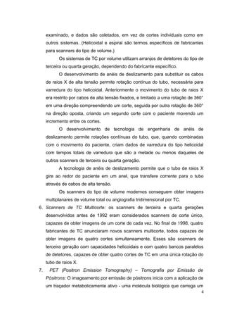 examinado, e dados são coletados, em vez de cortes individuais como em
     outros sistemas. (Helicoidal e espiral são termos específicos de fabricantes
     para scanners do tipo de volume.)
           Os sistemas de TC por volume utilizam arranjos de detetores do tipo de
     terceira ou quarta geração, dependendo do fabricante específico.
           O desenvolvimento de anéis de deslizamento para substituir os cabos
     de raios X de alta tensão permite rotação contínua do tubo, necessária para
     varredura do tipo helicoidal. Anteriormente o movimento do tubo de raios X
     era restrito por cabos de alta tensão fixados, e limitado a uma rotação de 360°
     em uma direção compreendendo um corte, seguida por outra rotação de 360°
     na direção oposta, criando um segundo corte com o paciente movendo um
     incremento entre os cortes.
           O desenvolvimento de tecnologia de engenharia de anéis de
     deslizamento permite rotações contínuas do tubo, que, quando combinadas
     com o movimento do paciente, criam dados de varredura do tipo helicoidal
     com tempos totais de varredura que são a metade ou menos daqueles de
     outros scanners de terceira ou quarta geração.
           A tecnologia de anéis de deslizamento permite que o tubo de raios X
     gire ao redor do paciente em um anel, que transfere corrente para o tubo
     através de cabos de alta tensão.
           Os scanners do tipo de volume modernos conseguem obter imagens
     multiplanares de volume total ou angiografia tridimensional por TC.
6. Scanners de TC Multicorte: os scanners de terceira e quarta gerações
     desenvolvidos antes de 1992 eram considerados scanners de corte único,
     capazes de obter imagens de um corte de cada vez. No final de 1998, quatro
     fabricantes de TC anunciaram novos scanners multicorte, todos capazes de
     obter imagens de quatro cortes simultaneamente. Esses são scanners de
     terceira geração com capacidades helicoidais e com quatro bancos paralelos
     de detetores, capazes de obter quatro cortes de TC em uma única rotação do
     tubo de raios X.
7.    PET (Positron Emission Tomography) – Tomografia por Emissão de
     Pósitrons: O imageamento por emissão de pósitrons inicia com a aplicação de
     um traçador metabolicamente ativo - uma molécula biológica que carrega um
                                                                              4
 