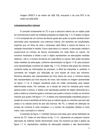 imagem SPECT é da ordem de US$ 700, enquanto o de uma PET é da
       ordem de US$ 2000.


CONSIDERAÇÕES GERAIS

      O conceito fundamental na TC é que a estrutura interna de um objeto pode
ser reconstruída a partir de múltiplas projeções do objeto (fig. 1.1). O objeto na figura
1.1 A é composto de um número de blocos iguais dos quais os quatro centrais foram
removidos para representar uma estrutura interna. Em benefício da simplicidade,
suponha que um feixe de raios x atravesse cada fileira e coluna de blocos, e a
radiação transmitida é medida. Como cada bloco é o mesmo, a atenuação medida é
proporcional ao número de blocos encontrados em cada fileira ou coluna. Os
números mostrados à direita e sob o objeto representam as atenuações medidas
relativas - isto é, o número de blocos em cada fileira ou coluna. São então somadas
estas medidas de atenuação, conforme demonstrado na figura 1.1 B, para produzir
uma representação numérica do objeto (fig. 1.1 C). Embora este grupo de números
contenha todas as informações do processo, é difícil de interpretar e, portanto, é
convertido em imagem por atribuição de uma escala de cinza aos números.
Números elevados são representados por tons claros de cinza, e números baixos
são representados por tons escuros de cinza. Isso resulta na imagem apresentada
na figura 1.1 D. A imagem resultante pode ser então manipulada para realçar
determinadas áreas. Por exemplo, se a escala de cinza for reduzida para incluir
apenas preto e branco, é obtida uma reprodução perfeita do objeto atribuindo-se o
preto a todos os números iguais e menores que quatro e branco a todos os números
maiores que quatro. Na figura 1.1 F, é obtida uma representação imperfeita porque a
escala de cinza é escolhida de forma que os valores iguais ou menores que seis são
pretos e os valores acima de seis são brancos. Na TC, o método de obtenção do
arranjo de números é mais complexo, e o número de projeções obtidas é muito
maior, mas o princípio é o mesmo.
      O exemplo da figura 1.1 também fornece uma base para várias definições de
termos de TC. Cada um dos blocos na fig. 1.1 A , representa um pequeno volume
atenuante de material, sendo denominado voxel. Os números ao lado e abaixo da
figura 1.1 A, representam medidas de atenuação isoladas e são denominados
                                                                                        6
 
