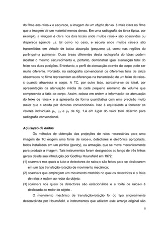 do filme aos raios-x o escurece, a imagem de um objeto denso é mais clara no filme
que a imagem de um material menos denso. Em uma radiografia do tórax típica, por
exemplo, a imagem é clara nos dois locais onde muitos raios-x são absorvidos ou
dispersos (grande µ), tal como no osso, e escura onde muitos raios-x são
transmitidos em virtude de baixa absorção (pequeno µ), como nas regiões do
parênquima pulmonar. Duas áreas diferentes desta radiografia do tórax podem
mostrar o mesmo escurecimento e, portanto, demonstrar igual atenuação total do
feixe nas duas posições. Entretanto, o perfil de atenuação através do corpo pode ser
muito diferente. Portanto, na radiografia convencional os diferentes tons de cinza
observados no filme representam as diferenças na transmissão de um feixe de raios-
x quando atravessa o corpo. A TC, por outro lado, aproxima-se do ideal, por
apresentação da atenuação média de cada pequeno elemento de volume que
compreende a fatia do corpo. Assim, coloca em ordem a informação de atenuação
do feixe de raios-x e a apresenta de forma quantitativa com uma precisão muito
maior que a obtida por técnicas convencionais. Isso é equivalente a fornecer os
valores individuais µ1, µ2 e µ3 da fig. 1.4 em lugar do valor total descrito para
radiografia convencional.


Aquisição de dados
      Os métodos de obtenção das projeções de raios necessárias para uma
imagem de TC exigem uma fonte de raios-x, detectores e eletrônica apropriada,
todos instalados em um pórtico (gantry), ou armação, que se move mecanicamente
para produzir a imagem. Tais instrumentos foram designados ao longo de três linhas
gerais desde sua introdução por Godfrey Hounsfield em 1972:
(1) scanners nos quais o tubo e detectores de raios-x são feitos para se deslocarem
   em um tipo translação-rotação de movimento mecânico;
(2) scanners que empregam um movimento rotatório no qual os detectores e o feixe
   de raios-x rodam ao redor do objeto;
(3) scanners nos quais os detectores são estacionários e a fonte de raios-x é
   deslocada ao redor do objeto .
      O movimento mecânico de translação-rotação foi do tipo originalmente
desenvolvido por Hounsfield, e instrumentos que utilizam este arranjo original são

                                                                                   8
 