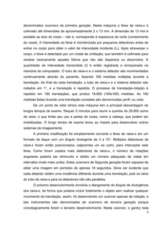 denominados scanners de primeira geração. Nesta máquina o feixe de raios-x é
colimado até dimensões de aproximadamente 2 x 13 mm. A dimensão de 13 mm é
paralela ao eixo do corpo – isto é, corresponde à espessura do corte (comprimento
do voxel). A intensidade do feixe é monitorizada por pequenos detectores antes de
entrar no corpo para obter o valor de intensidade incidente (I o). Após atravessar o
corpo, o feixe é detectado por um cristal de cintilação, que também é colimado para
receber basicamente aqueles fótons que não são dispersos ou absorvidos. A
quantidade de intensidade transmitida (I) é então registrada e armazenada na
memória do computador. O tubo de raios-x e o sistema detector são movimentados
continuamente através do paciente, fazendo 160 medidas múltiplas durante a
translação. Ao final de cada translação, o tubo de raios-x e o sistema detector são
rodados em 1o, e a translação é repetida. O processo de translação-rotação é
repetido em 180 translações, que produz 18.800 (160x180) medidas. As 160
medidas feitas durante uma translação completa são denominadas perfil, ou vista.
      De um ponto de vista clínico esta máquina tem a principal desvantagem de
longos tempos de exame. Requer 5 minutos para reunir a quantia de 28.800 soma
de raios, o que limita seu uso a partes do corpo, como a cabeça, que podem ser
imobilizadas. O longo tempo de exame levou ao ímpeto para desenvolver outros
sistemas de imageamento.
      A primeira modificação foi simplesmente converte o feixe de raios-x em um
formato de leque com um ângulo divergente de 3 a 10 o. Múltiplos detectores de
raios-x foram então posicionados, adjacentes um ao outro, para interceptar este
feixe. Como foram usados mais detectores de raios-x, o número de rotações
angulares poderia ser diminuído e obtido um número adequado de vistas em
intervalos muito mais curtos. Estes scanners de Segunda geração foram capazes de
obter uma imagem em períodos de apenas 18 segundos. Deve ser evidente que
cada detector obtém uma incidência diferente durante uma translação, pois os raios
do tubo de raios-x para os detectores não são paralelos.
      O próximo desenvolvimento envolvia o alargamento do ângulo de divergência
dos raios-x, de forma que poderia incluir totalmente o objeto sem realizar qualquer
movimento de translação. assim, foi desenvolvido um scanner apenas de rotação, e
tais instrumentos são denominados de scanners de terceira geração porque
cronologicamente foram o terceiro desenvolvimento. Neste scanner, o gantry roda
                                                                              9
 