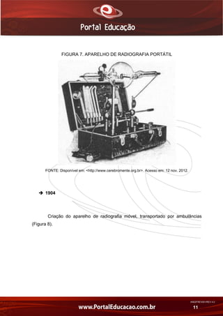 AN02FREV001/REV 4.0
11
FIGURA 7. APARELHO DE RADIOGRAFIA PORTÁTIL
FONTE: Disponível em: <http://www.cerebromente.org.br>. Acesso em: 12 nov. 2012.
 1904
Criação do aparelho de radiografia móvel, transportado por ambulâncias
(Figura 8).
 