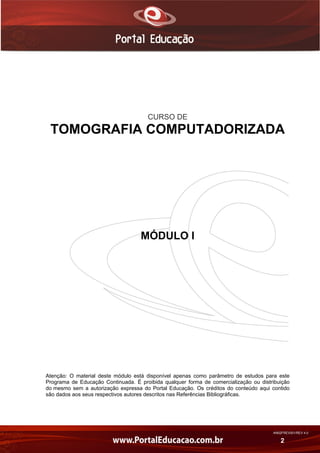 AN02FREV001/REV 4.0
2
CURSO DE
TOMOGRAFIA COMPUTADORIZADA
MÓDULO I
Atenção: O material deste módulo está disponível apenas como parâmetro de estudos para este
Programa de Educação Continuada. É proibida qualquer forma de comercialização ou distribuição
do mesmo sem a autorização expressa do Portal Educação. Os créditos do conteúdo aqui contido
são dados aos seus respectivos autores descritos nas Referências Bibliográficas.
 