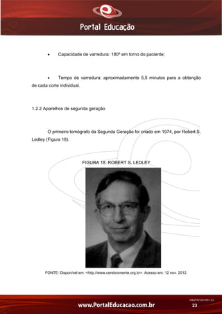 AN02FREV001/REV 4.0
23
 Capacidade de varredura: 180º em torno do paciente;
 Tempo de varredura: aproximadamente 5,5 minutos para a obtenção
de cada corte individual.
1.2.2 Aparelhos de segunda geração
O primeiro tomógrafo da Segunda Geração foi criado em 1974, por Robert S.
Ledley (Figura 18).
FIGURA 18. ROBERT S. LEDLEY
FONTE: Disponível em: <http://www.cerebromente.org.br>. Acesso em: 12 nov. 2012.
 