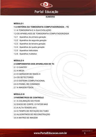 AN02FREV001/REV 4.0
3
SUMÁRIO
MÓDULO I
1 A HISTÓRIA DA TOMOGRAFIA COMPUTADORIZADA – TC
1.1 A TOMOGRAFIA E A SUA EVOLUÇÃO
1.2 OS APARELHOS DE TOMOGRAFIA COMPUTADORIZADA
1.2.1 Aparelhos de primeira geração
1.2.2 Aparelhos de segunda geração
1.2.3 Aparelhos de terceira geração
1.2.4 Aparelhos de quarta geração
1.2.5 Aparelhos helicoidais
1.2.6 Aparelhos multislice
MÓDULO II
2 COMPONENTES DOS APARELHOS DE TC
2.1 O GANTRY
2.2 A MESA
2.3 O GERADOR DE RAIOS X
2.4 OS DETECTORES
2.5 O SISTEMA COMPUTACIONAL
2.6 O PAINEL DE COMANDO
2.7 A IMAGEM FÍSICA
MÓDULO III
3 PARÂMETROS DE CONTROLE
3.1 A COLIMAÇÃO DO FEIXE
3.2 EIXOS DE CORTE; O FATOR MAS
3.3 A ALTA-TENSÃO (KV)
3.4 O TEMPO DE ROTAÇÃO DO TUBO
3.5 ALGORITMOS DE RECONSTRUÇÃO
3.6 A MATRIZ DE IMAGEM
 
