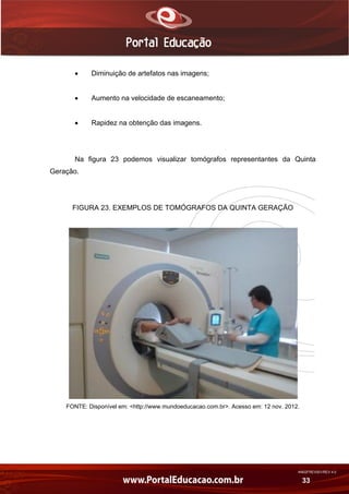 AN02FREV001/REV 4.0
33
 Diminuição de artefatos nas imagens;
 Aumento na velocidade de escaneamento;
 Rapidez na obtenção das imagens.
Na figura 23 podemos visualizar tomógrafos representantes da Quinta
Geração.
FIGURA 23. EXEMPLOS DE TOMÓGRAFOS DA QUINTA GERAÇÃO
FONTE: Disponível em: <http://www.mundoeducacao.com.br>. Acesso em: 12 nov. 2012.
 