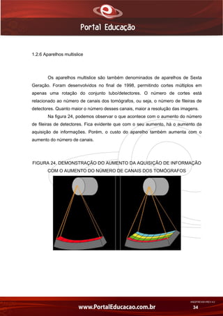 AN02FREV001/REV 4.0
34
1.2.6 Aparelhos multislice
Os aparelhos multislice são também denominados de aparelhos de Sexta
Geração. Foram desenvolvidos no final de 1998, permitindo cortes múltiplos em
apenas uma rotação do conjunto tubo/detectores. O número de cortes está
relacionado ao número de canais dos tomógrafos, ou seja, o número de fileiras de
detectores. Quanto maior o número desses canais, maior a resolução das imagens.
Na figura 24, podemos observar o que acontece com o aumento do número
de fileiras de detectores. Fica evidente que com o seu aumento, há o aumento da
aquisição de informações. Porém, o custo do aparelho também aumenta com o
aumento do número de canais.
FIGURA 24. DEMONSTRAÇÃO DO AUMENTO DA AQUISIÇÃO DE INFORMAÇÃO
COM O AUMENTO DO NÚMERO DE CANAIS DOS TOMÓGRAFOS
 