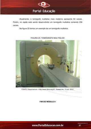 AN02FREV001/REV 4.0
37
Atualmente, o tomógrafo multislice mais moderno apresenta 64 canais.
Porém, no Japão está sendo desenvolvido um tomógrafo multislice contendo 256
canais.
Na figura 25 temos um exemplo de um tomógrafo multislice.
FIGURA 25. TOMÓGRAFO MULTISLICE
FONTE: Disponível em: <http://www.abco.org.br>. Acesso em: 13 nov. 2012.
FIM DO MÓDULO I
 